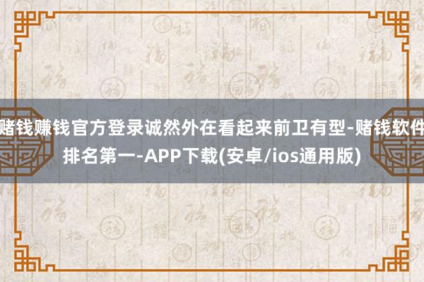 赌钱赚钱官方登录诚然外在看起来前卫有型-赌钱软件排名第一-APP下载(安卓/ios通用版)