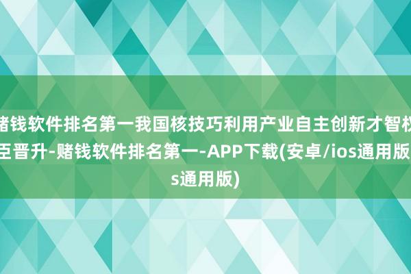 赌钱软件排名第一我国核技巧利用产业自主创新才智权臣晋升-赌钱软件排名第一-APP下载(安卓/ios通用版)