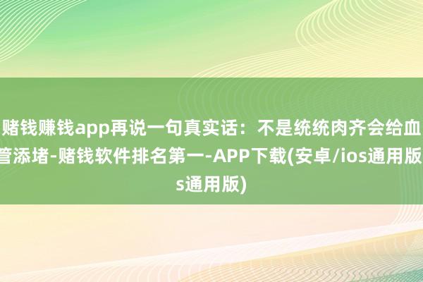 赌钱赚钱app再说一句真实话:不是统统肉齐会给血管添堵-赌钱软件排名第一-APP下载(安卓/ios通用版)