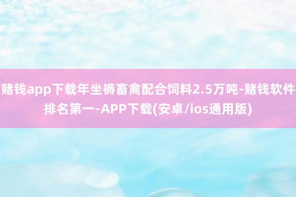 赌钱app下载年坐褥畜禽配合饲料2.5万吨-赌钱软件排名第一-APP下载(安卓/ios通用版)