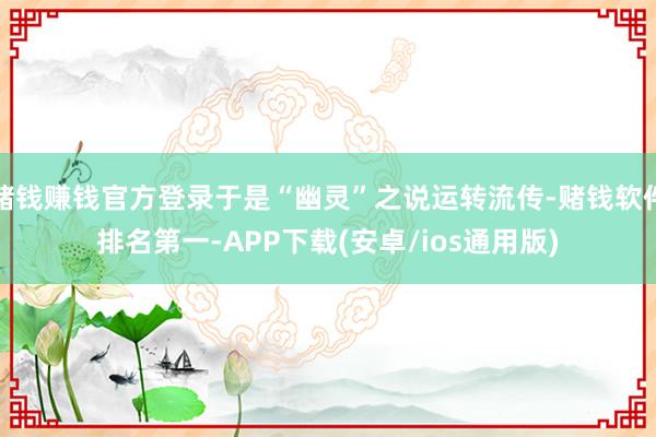 赌钱赚钱官方登录于是“幽灵”之说运转流传-赌钱软件排名第一-APP下载(安卓/ios通用版)