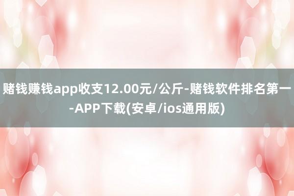 赌钱赚钱app收支12.00元/公斤-赌钱软件排名第一-APP下载(安卓/ios通用版)
