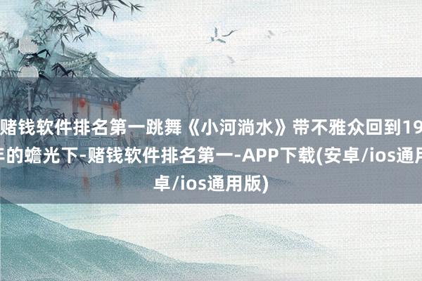 赌钱软件排名第一跳舞《小河淌水》带不雅众回到1952年的蟾光下-赌钱软件排名第一-APP下载(安卓/ios通用版)