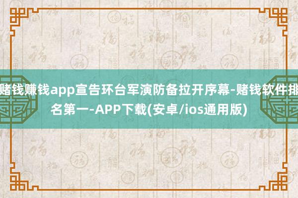 赌钱赚钱app宣告环台军演防备拉开序幕-赌钱软件排名第一-APP下载(安卓/ios通用版)