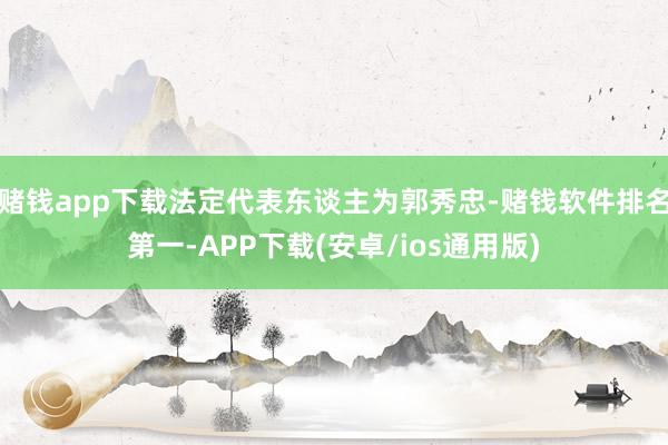 赌钱app下载法定代表东谈主为郭秀忠-赌钱软件排名第一-APP下载(安卓/ios通用版)