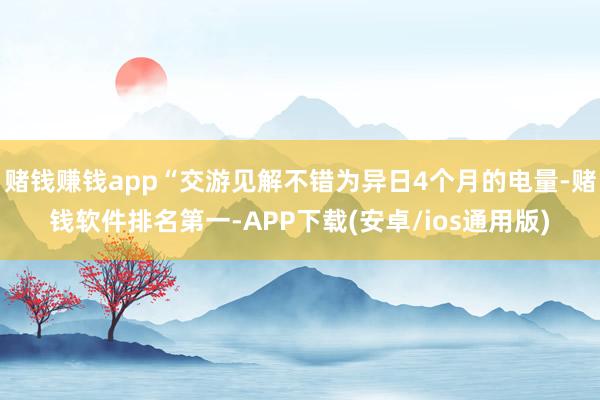 赌钱赚钱app“交游见解不错为异日4个月的电量-赌钱软件排名第一-APP下载(安卓/ios通用版)