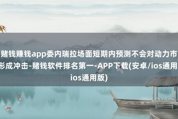 赌钱赚钱app委内瑞拉场面短期内预测不会对动力市集形成冲击-赌钱软件排名第一-APP下载(安卓/ios通用版)
