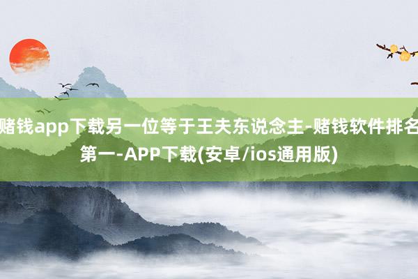 赌钱app下载另一位等于王夫东说念主-赌钱软件排名第一-APP下载(安卓/ios通用版)