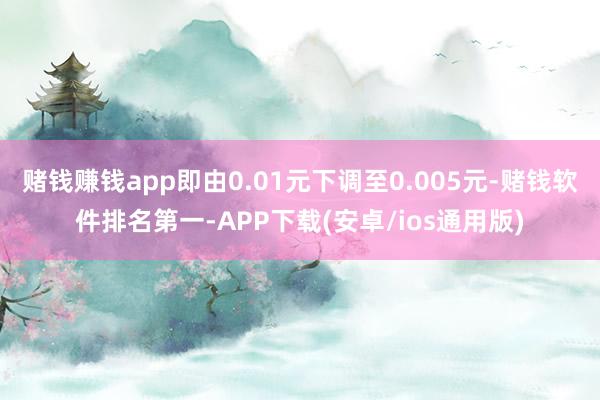 赌钱赚钱app即由0.01元下调至0.005元-赌钱软件排名第一-APP下载(安卓/ios通用版)